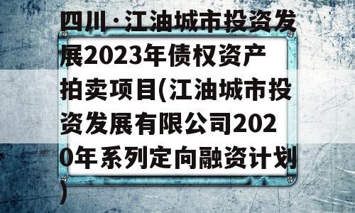 四川·江油城市投资发展2023年债权资产拍卖项目(江油城市投资发展有限公司2020年系列定向融资计划)