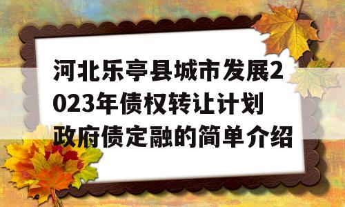 河北乐亭县城市发展2023年债权转让计划政府债定融的简单介绍