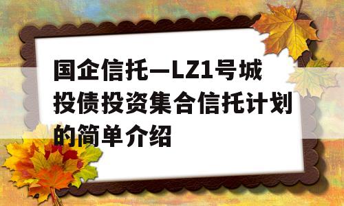 国企信托—LZ1号城投债投资集合信托计划的简单介绍