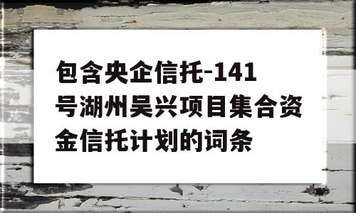 包含央企信托-141号湖州吴兴项目集合资金信托计划的词条