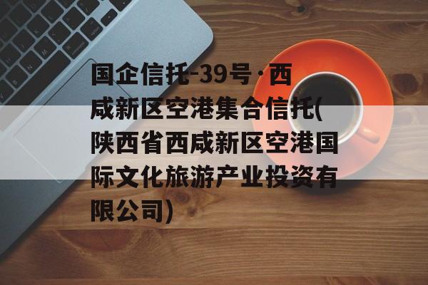 国企信托-39号·西咸新区空港集合信托(陕西省西咸新区空港国际文化旅游产业投资有限公司)