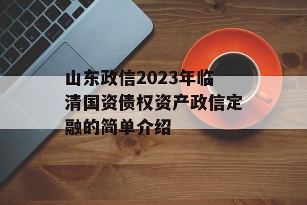 山东政信2023年临清国资债权资产政信定融的简单介绍