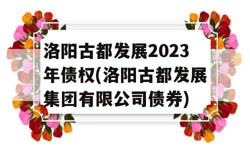 洛阳古都发展2023年债权(洛阳古都发展集团有限公司债券)