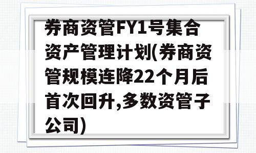 券商资管FY1号集合资产管理计划(券商资管规模连降22个月后首次回升,多数资管子公司)