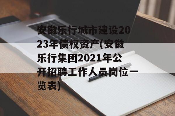 安徽乐行城市建设2023年债权资产(安徽乐行集团2021年公开招聘工作人员岗位一览表)