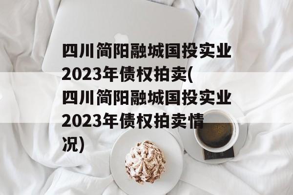 四川简阳融城国投实业2023年债权拍卖(四川简阳融城国投实业2023年债权拍卖情况)