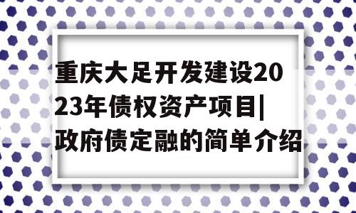 重庆大足开发建设2023年债权资产项目|政府债定融的简单介绍