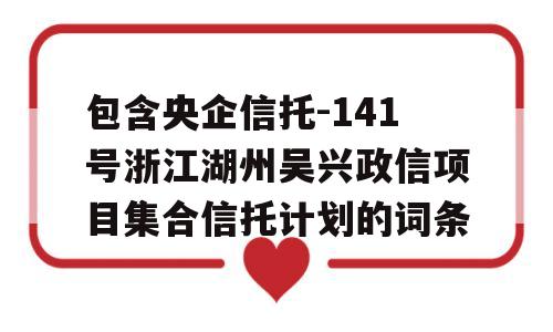 包含央企信托-141号浙江湖州吴兴政信项目集合信托计划的词条