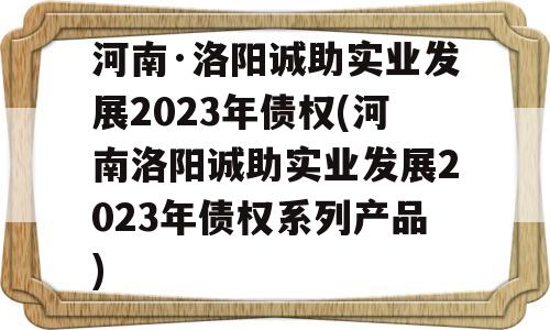 河南·洛阳诚助实业发展2023年债权(河南洛阳诚助实业发展2023年债权系列产品)