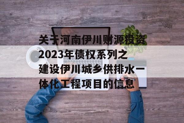 关于河南伊川财源投资2023年债权系列之建设伊川城乡供排水一体化工程项目的信息