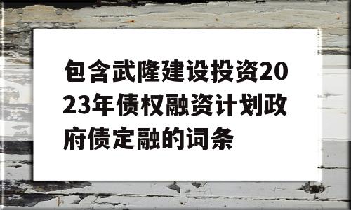 包含武隆建设投资2023年债权融资计划政府债定融的词条