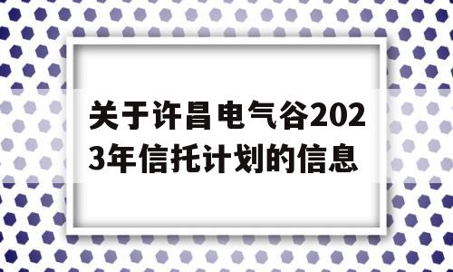 关于许昌电气谷2023年信托计划的信息