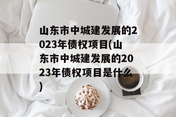 山东市中城建发展的2023年债权项目(山东市中城建发展的2023年债权项目是什么)