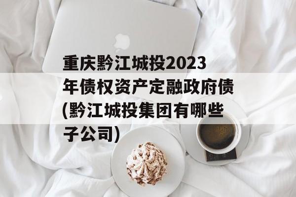 重庆黔江城投2023年债权资产定融政府债(黔江城投集团有哪些子公司)