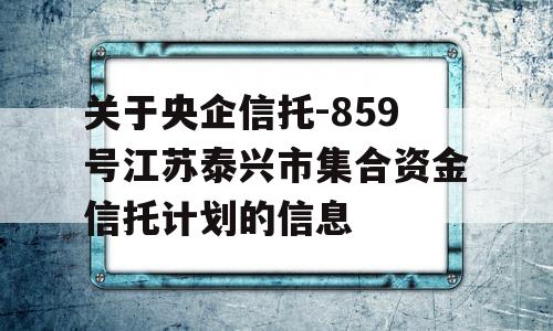 关于央企信托-859号江苏泰兴市集合资金信托计划的信息