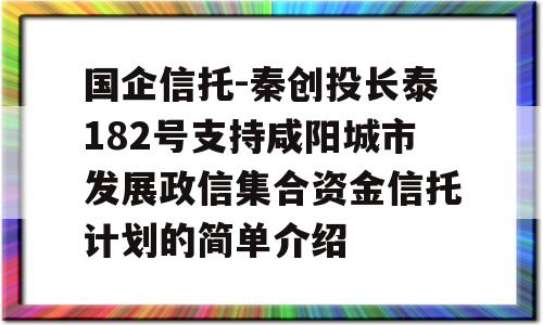 国企信托-秦创投长泰182号支持咸阳城市发展政信集合资金信托计划的简单介绍