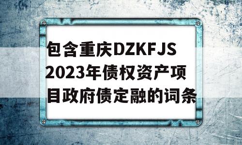 包含重庆DZKFJS2023年债权资产项目政府债定融的词条