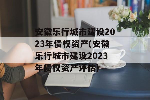 安徽乐行城市建设2023年债权资产(安徽乐行城市建设2023年债权资产评估)