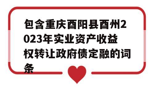 包含重庆酉阳县酉州2023年实业资产收益权转让政府债定融的词条