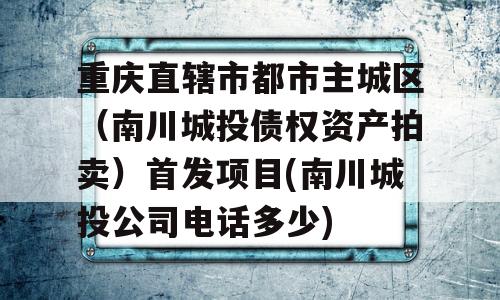 重庆直辖市都市主城区（南川城投债权资产拍卖）首发项目(南川城投公司电话多少)