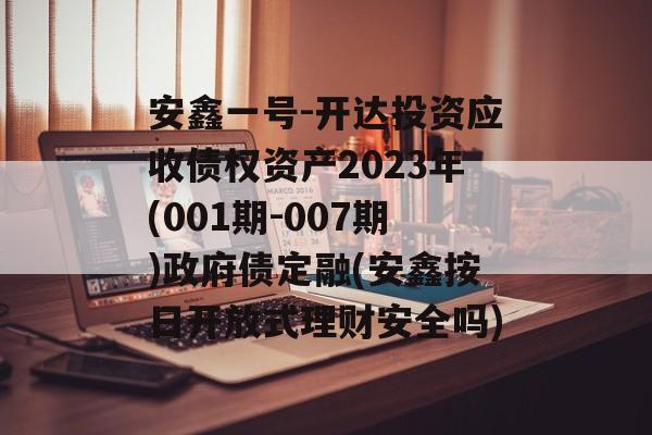 安鑫一号-开达投资应收债权资产2023年(001期-007期)政府债定融(安鑫按日开放式理财安全吗)