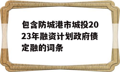 包含防城港市城投2023年融资计划政府债定融的词条