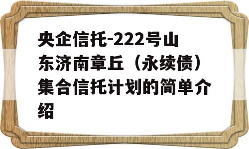 央企信托-222号山东济南章丘（永续债）集合信托计划的简单介绍