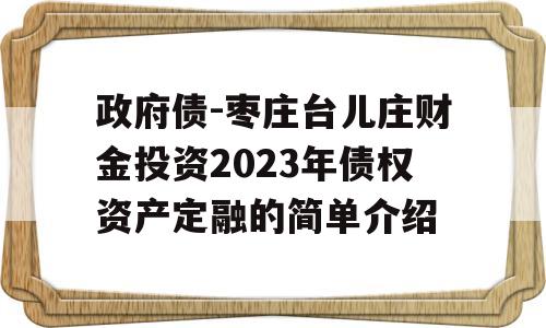 政府债-枣庄台儿庄财金投资2023年债权资产定融的简单介绍