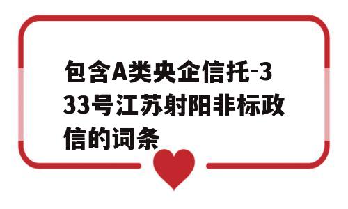 包含A类央企信托-333号江苏射阳非标政信的词条