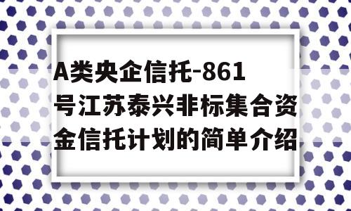 A类央企信托-861号江苏泰兴非标集合资金信托计划的简单介绍