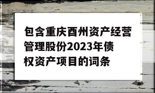 包含重庆酉州资产经营管理股份2023年债权资产项目的词条