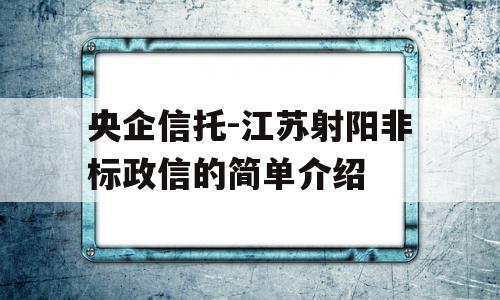 央企信托-江苏射阳非标政信的简单介绍