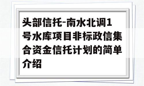 头部信托-南水北调1号水库项目非标政信集合资金信托计划的简单介绍