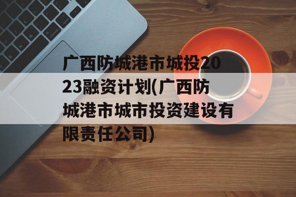 广西防城港市城投2023融资计划(广西防城港市城市投资建设有限责任公司)