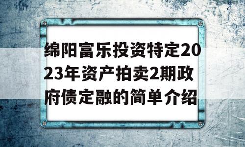 绵阳富乐投资特定2023年资产拍卖2期政府债定融的简单介绍