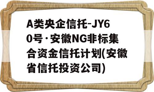 A类央企信托-JY60号·安徽NG非标集合资金信托计划(安徽省信托投资公司)