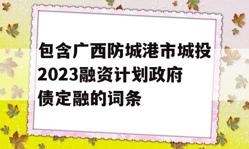 包含广西防城港市城投2023融资计划政府债定融的词条