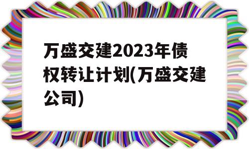 万盛交建2023年债权转让计划(万盛交建公司)