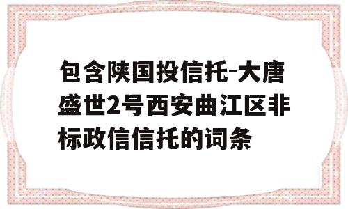 包含陕国投信托-大唐盛世2号西安曲江区非标政信信托的词条