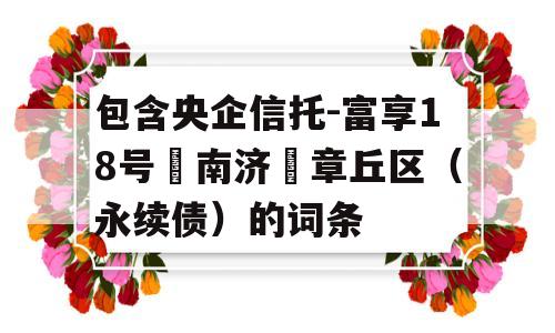 包含央企信托-富享18号‮南济‬章丘区（永续债）的词条