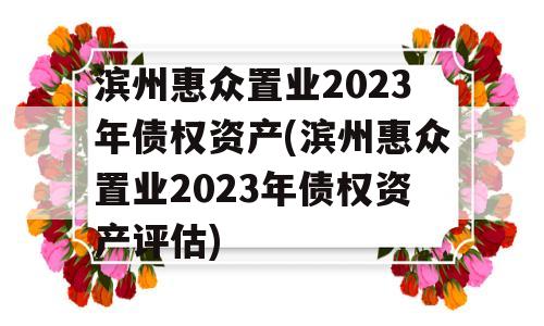 滨州惠众置业2023年债权资产(滨州惠众置业2023年债权资产评估)