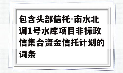 包含头部信托-南水北调1号水库项目非标政信集合资金信托计划的词条