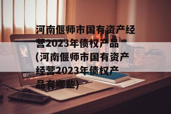 河南偃师市国有资产经营2023年债权产品(河南偃师市国有资产经营2023年债权产品有哪些)