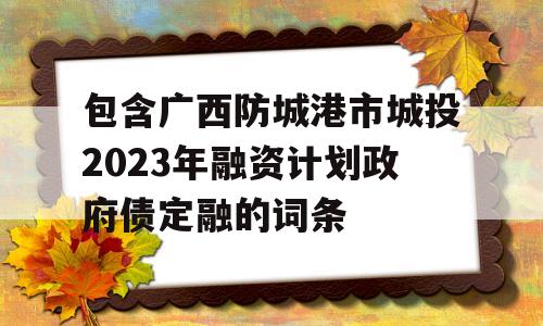 包含广西防城港市城投2023年融资计划政府债定融的词条