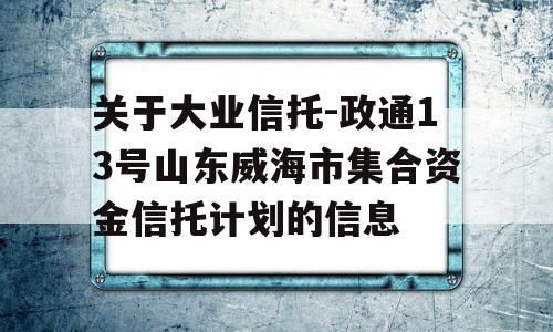 关于大业信托-政通13号山东威海市集合资金信托计划的信息