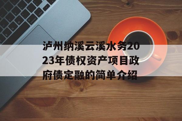 泸州纳溪云溪水务2023年债权资产项目政府债定融的简单介绍