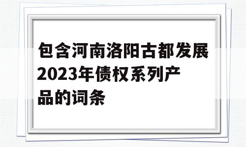 包含河南洛阳古都发展2023年债权系列产品的词条