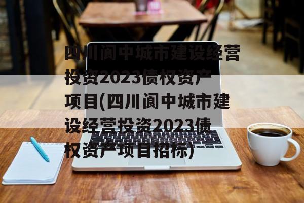 四川阆中城市建设经营投资2023债权资产项目(四川阆中城市建设经营投资2023债权资产项目招标)