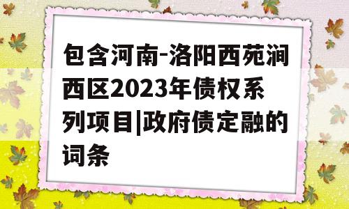 包含河南-洛阳西苑涧西区2023年债权系列项目|政府债定融的词条