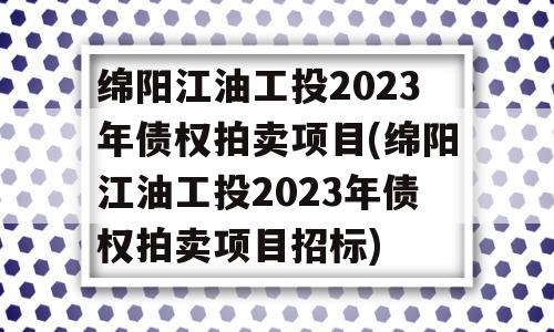 绵阳江油工投2023年债权拍卖项目(绵阳江油工投2023年债权拍卖项目招标)